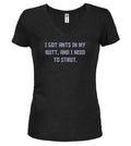 Black I got ants In my butt, and I need to strut Juniors V-Neck T-Shirt