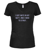 Black I got ants In my butt, and I need to strut Juniors V-Neck T-Shirt