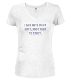 White I got ants In my butt, and I need to strut Juniors V-Neck T-Shirt