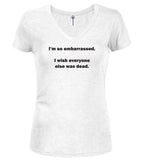 White I'm so embarrassed. I wish everyone else was dead Juniors V-Neck T-Shirt